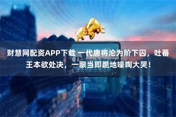 财慧网配资APP下载 一代唐将沦为阶下囚，吐蕃王本欲处决，一眼当即跪地嚎啕大哭！
