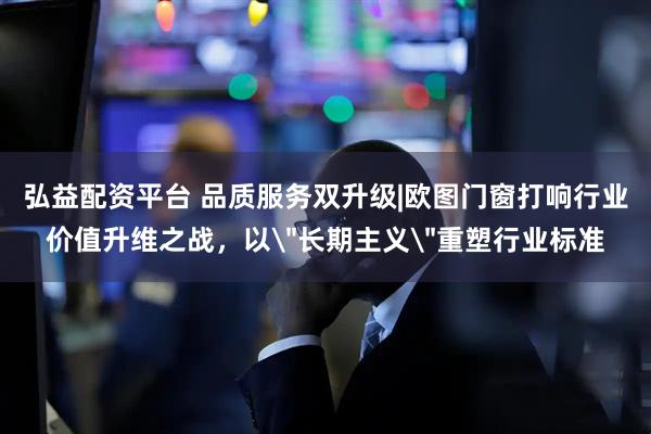 弘益配资平台 品质服务双升级|欧图门窗打响行业价值升维之战，以＂长期主义＂重塑行业标准