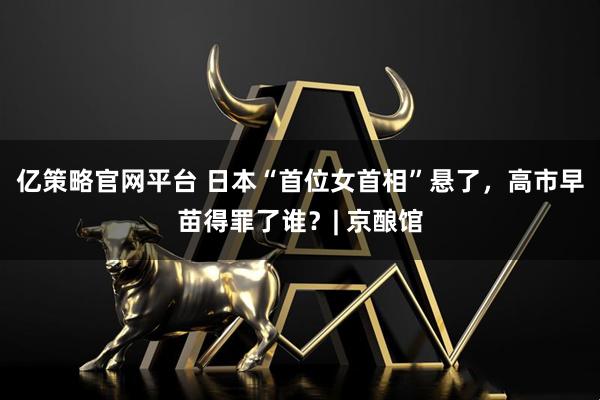 亿策略官网平台 日本“首位女首相”悬了，高市早苗得罪了谁？| 京酿馆