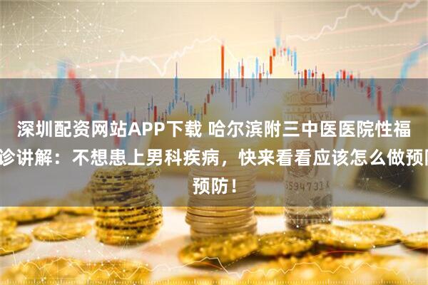 深圳配资网站APP下载 哈尔滨附三中医医院性福门诊讲解：不想患上男科疾病，快来看看应该怎么做预防！