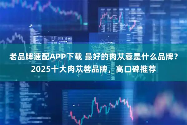 老品牌速配APP下载 最好的肉苁蓉是什么品牌？2025十大肉苁蓉品牌，高口碑推荐