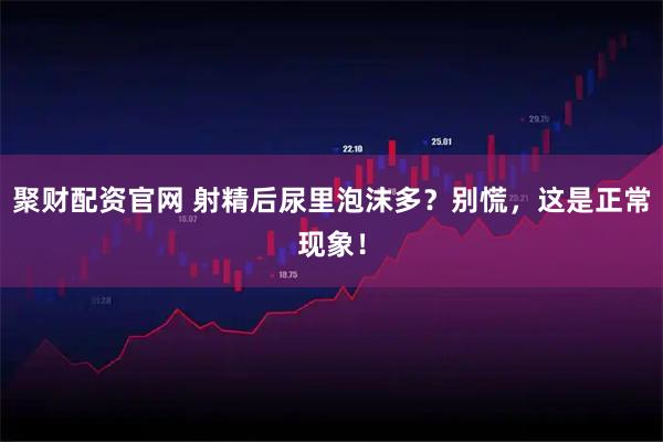 聚财配资官网 射精后尿里泡沫多？别慌，这是正常现象！