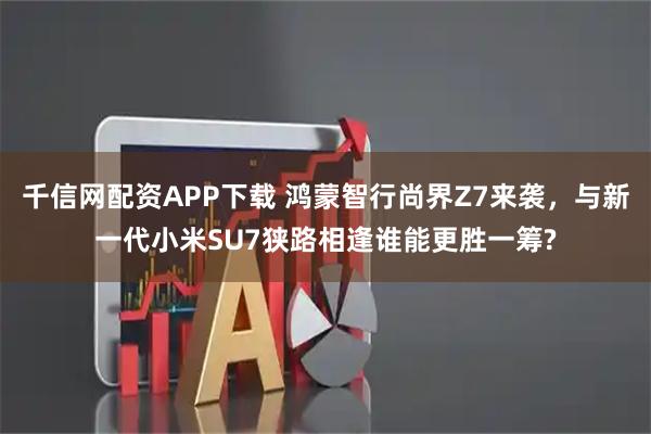 千信网配资APP下载 鸿蒙智行尚界Z7来袭，与新一代小米SU7狭路相逢谁能更胜一筹?
