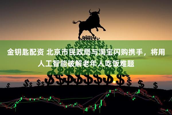 金钥匙配资 北京市民政局与淘宝闪购携手，将用人工智能破解老年人吃饭难题