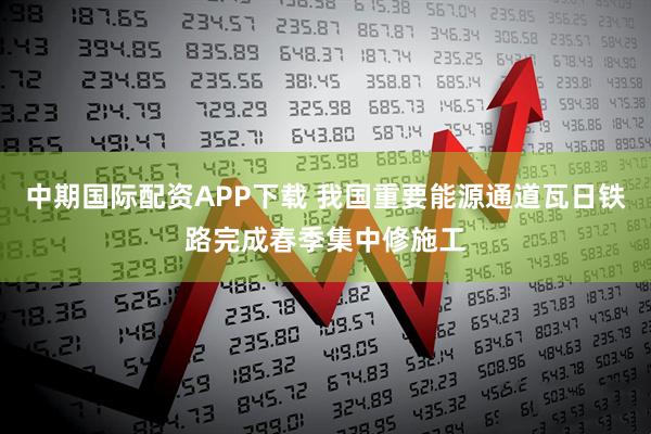 中期国际配资APP下载 我国重要能源通道瓦日铁路完成春季集中修施工