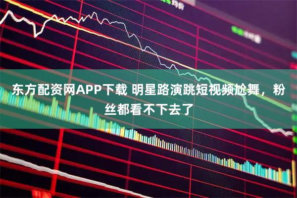 东方配资网APP下载 明星路演跳短视频尬舞,粉丝都看不下去了