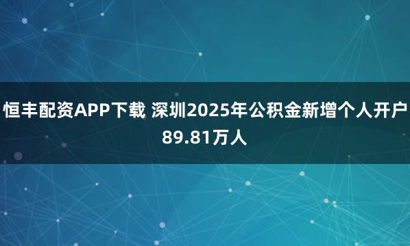 恒丰配资APP下载 深圳2025年公积金新增个人开户89.81万人