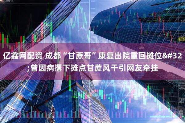 亿鑫网配资 成都“甘蔗哥”康复出院重回摊位 曾因病撂下摊点甘蔗风干引网友牵挂