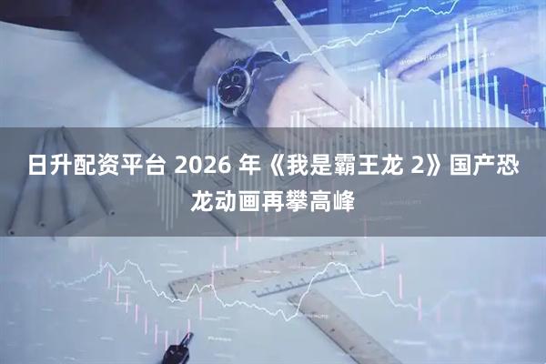 日升配资平台 2026 年《我是霸王龙 2》国产恐龙动画再攀高峰