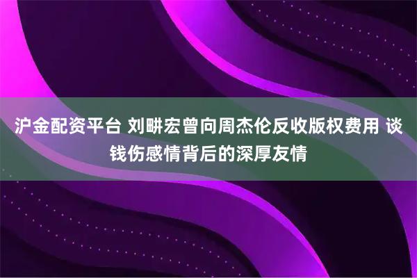 沪金配资平台 刘畊宏曾向周杰伦反收版权费用 谈钱伤感情背后的深厚友情
