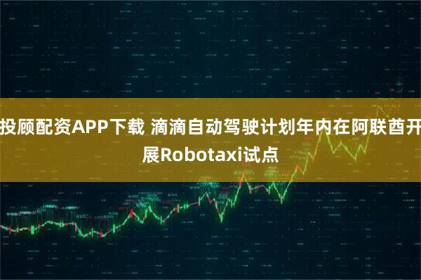 投顾配资APP下载 滴滴自动驾驶计划年内在阿联酋开展Robotaxi试点