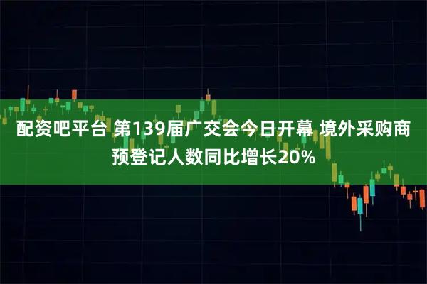 配资吧平台 第139届广交会今日开幕 境外采购商预登记人数同比增长20%