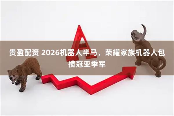 贵盈配资 2026机器人半马，荣耀家族机器人包揽冠亚季军