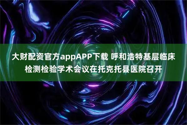 大财配资官方appAPP下载 呼和浩特基层临床检测检验学术会议在托克托县医院召开