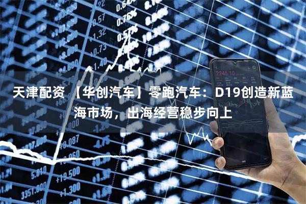 天津配资 【华创汽车】零跑汽车：D19创造新蓝海市场，出海经营稳步向上