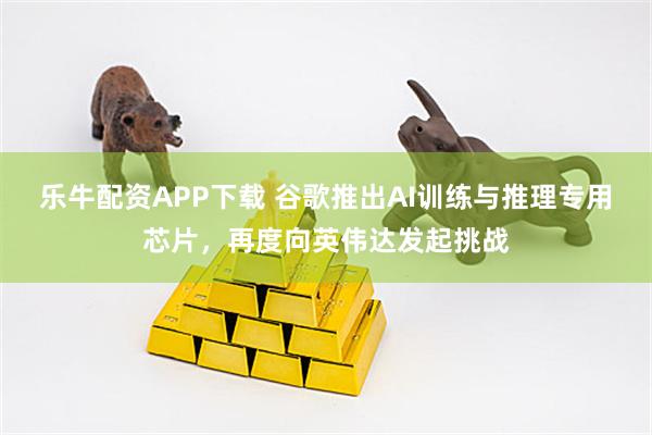 乐牛配资APP下载 谷歌推出AI训练与推理专用芯片，再度向英伟达发起挑战