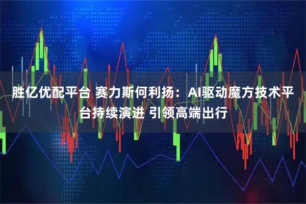 胜亿优配平台 赛力斯何利扬：AI驱动魔方技术平台持续演进 引领高端出行