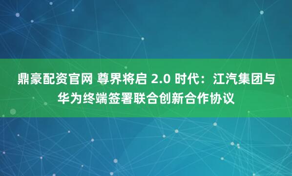 鼎豪配资官网 尊界将启 2.0 时代：江汽集团与华为终端签署联合创新合作协议