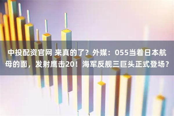 中投配资官网 来真的了？外媒：055当着日本航母的面，发射鹰击20！海军反舰三巨头正式登场？