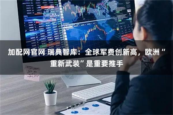 加配网官网 瑞典智库：全球军费创新高，欧洲“重新武装”是重要推手