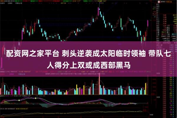 配资网之家平台 刺头逆袭成太阳临时领袖 带队七人得分上双或成西部黑马
