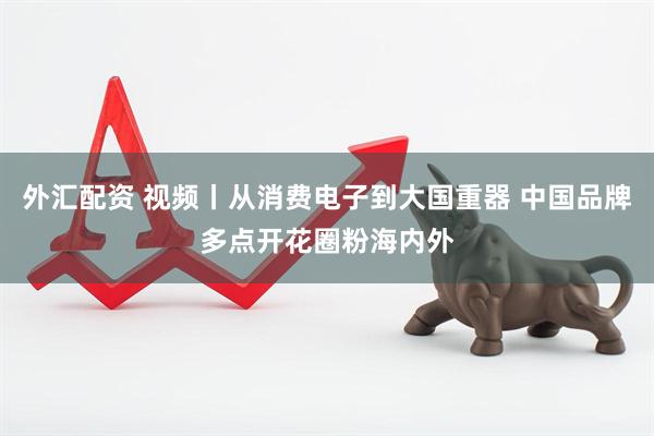 外汇配资 视频丨从消费电子到大国重器 中国品牌多点开花圈粉海内外