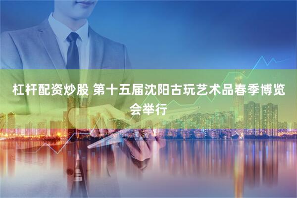 杠杆配资炒股 第十五届沈阳古玩艺术品春季博览会举行