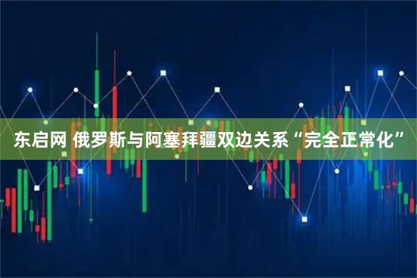 东启网 俄罗斯与阿塞拜疆双边关系“完全正常化”