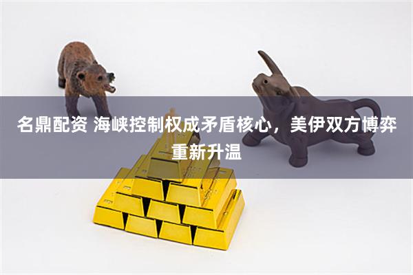 名鼎配资 海峡控制权成矛盾核心,美伊双方博弈重新升温