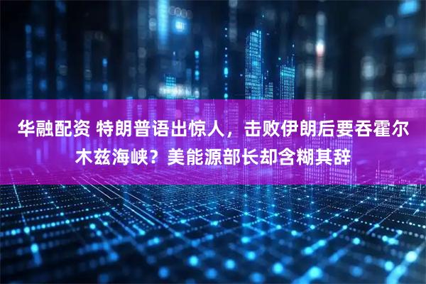 华融配资 特朗普语出惊人，击败伊朗后要吞霍尔木兹海峡？美能源部长却含糊其辞