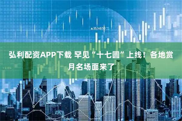 弘利配资APP下载 罕见“十七圆”上线！各地赏月名场面来了
